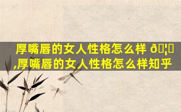 厚嘴唇的女人性格怎么样 🦅 ,厚嘴唇的女人性格怎么样知乎